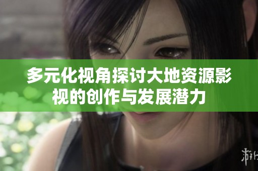 多元化视角探讨大地资源影视的创作与发展潜力