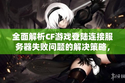 全面解析CF游戏登陆连接服务器失败问题的解决策略，轻松摆脱掉线困扰