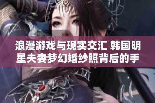 浪漫游戏与现实交汇 韩国明星夫妻梦幻婚纱照背后的手游创意揭秘