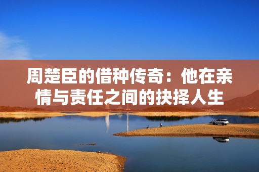 周楚臣的借种传奇：他在亲情与责任之间的抉择人生