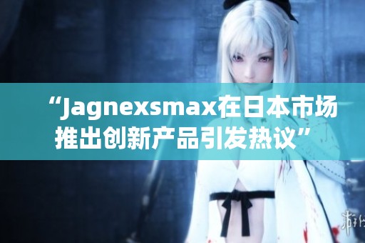 “Jagnexsmax在日本市场推出创新产品引发热议”