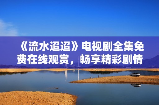 《流水迢迢》电视剧全集免费在线观赏，畅享精彩剧情与动人故事