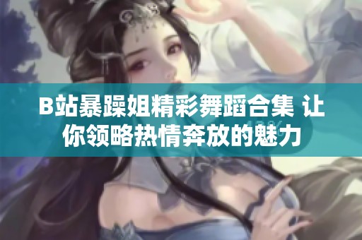 B站暴躁姐精彩舞蹈合集 让你领略热情奔放的魅力