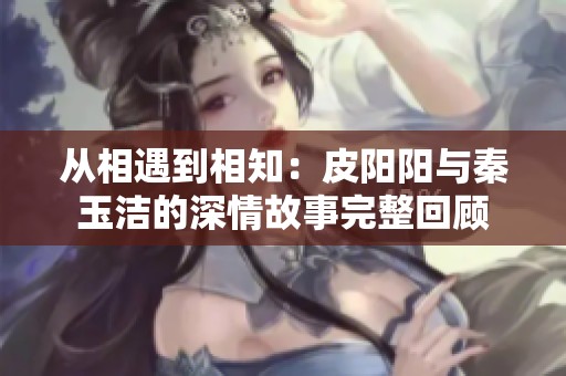 从相遇到相知：皮阳阳与秦玉洁的深情故事完整回顾