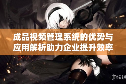 成品视频管理系统的优势与应用解析助力企业提升效率