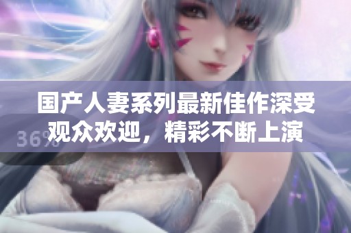 国产人妻系列最新佳作深受观众欢迎，精彩不断上演