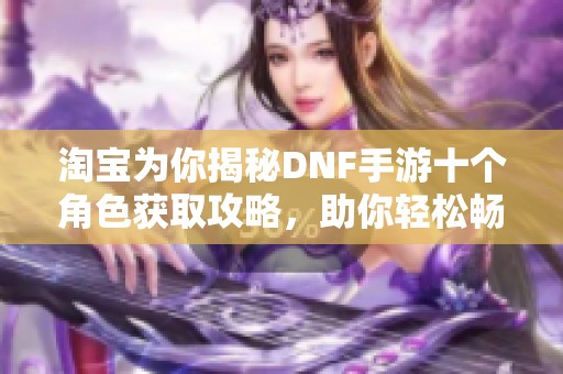淘宝为你揭秘DNF手游十个角色获取攻略，助你轻松畅玩游戏世界