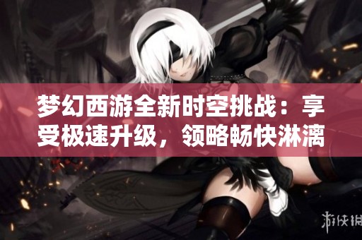 梦幻西游全新时空挑战：享受极速升级，领略畅快淋漓的游戏乐趣