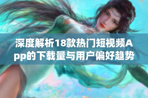 深度解析18款热门短视频App的下载量与用户偏好趋势