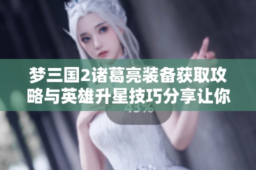 梦三国2诸葛亮装备获取攻略与英雄升星技巧分享让你轻松提升战力