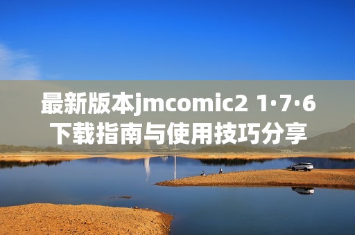 最新版本jmcomic2 1·7·6下载指南与使用技巧分享