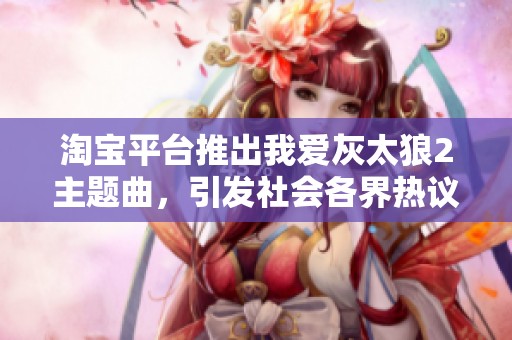 淘宝平台推出我爱灰太狼2主题曲，引发社会各界热议与关注