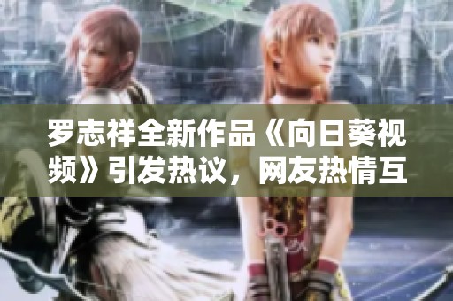 罗志祥全新作品《向日葵视频》引发热议，网友热情互动不断