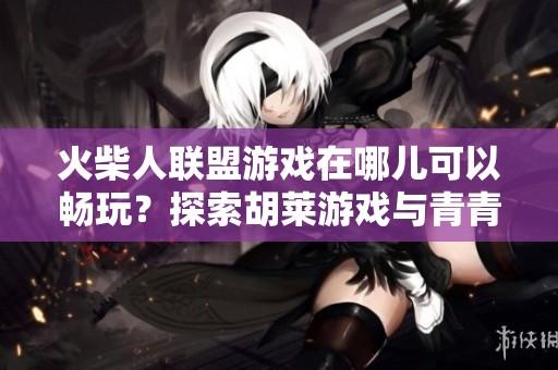 火柴人联盟游戏在哪儿可以畅玩？探索胡莱游戏与青青手游网的精彩内容！