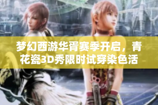 梦幻西游华胥赛季开启，青花瓷3D秀限时试穿染色活动全场免费体验上线!