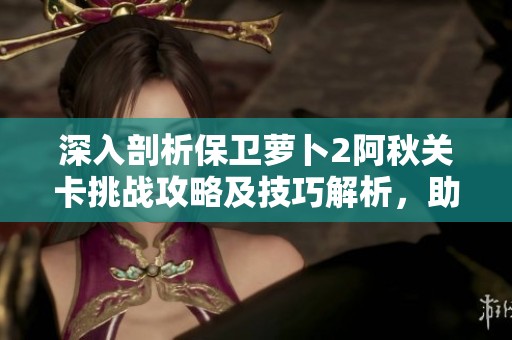 深入剖析保卫萝卜2阿秋关卡挑战攻略及技巧解析，助你轻松过关