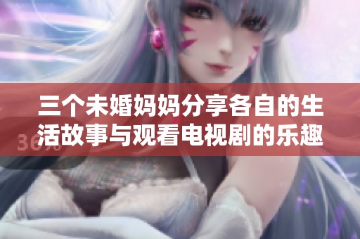 三个未婚妈妈分享各自的生活故事与观看电视剧的乐趣