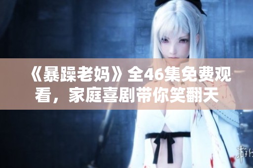 《暴躁老妈》全46集免费观看，家庭喜剧带你笑翻天