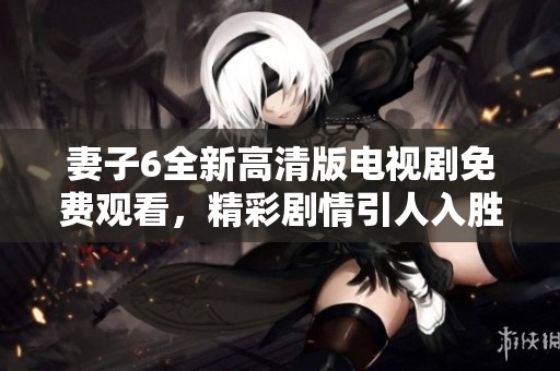 妻子6全新高清版电视剧免费观看，精彩剧情引人入胜不可错过！