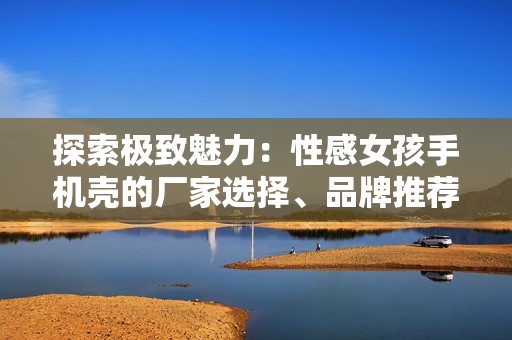 探索极致魅力：性感女孩手机壳的厂家选择、品牌推荐与精彩图片汇总