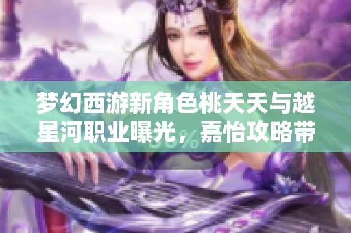 梦幻西游新角色桃夭夭与越星河职业曝光，嘉怡攻略带你深入了解游戏新玩法