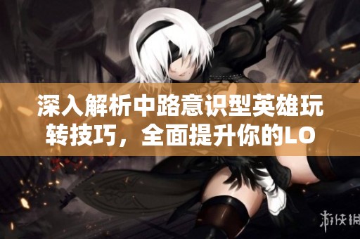 深入解析中路意识型英雄玩转技巧，全面提升你的LOL手游策略水平