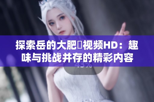 探索岳的大肥坹视频HD：趣味与挑战并存的精彩内容