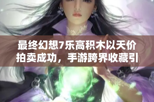 最终幻想7乐高积木以天价拍卖成功，手游跨界收藏引发热潮与关注