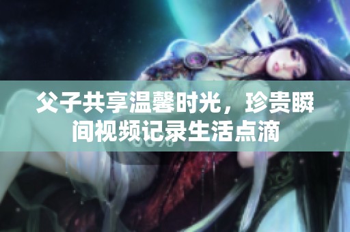 父子共享温馨时光，珍贵瞬间视频记录生活点滴