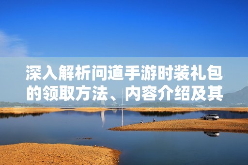 深入解析问道手游时装礼包的领取方法、内容介绍及其对游戏的重要性