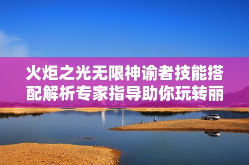 火炬之光无限神谕者技能搭配解析专家指导助你玩转丽娜手游网
