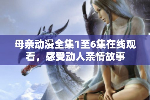 母亲动漫全集1至6集在线观看，感受动人亲情故事