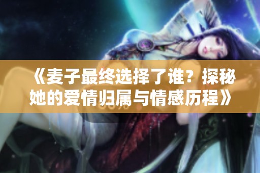 《麦子最终选择了谁？探秘她的爱情归属与情感历程》