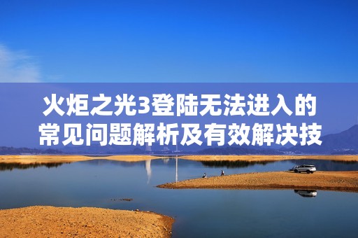 火炬之光3登陆无法进入的常见问题解析及有效解决技巧分享