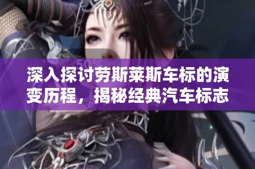 深入探讨劳斯莱斯车标的演变历程，揭秘经典汽车标志的设计与历史变迁