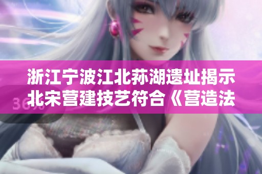 浙江宁波江北荪湖遗址揭示北宋营建技艺符合《营造法式》的重大考古发现