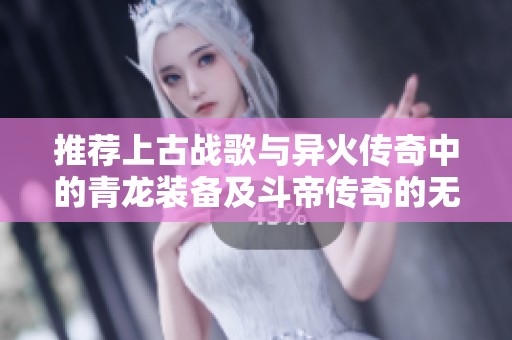 推荐上古战歌与异火传奇中的青龙装备及斗帝传奇的无限元宝获取攻略