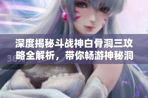 深度揭秘斗战神白骨洞三攻略全解析，带你畅游神秘洞穴的每个角落