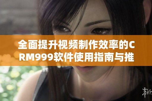 全面提升视频制作效率的CRM999软件使用指南与推荐
