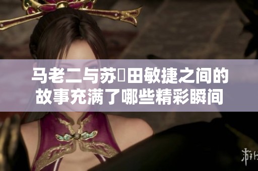 马老二与苏玥田敏捷之间的故事充满了哪些精彩瞬间