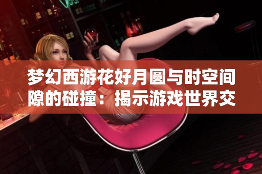 梦幻西游花好月圆与时空间隙的碰撞：揭示游戏世界交互与变迁的新视角