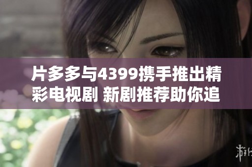 片多多与4399携手推出精彩电视剧 新剧推荐助你追剧无忧