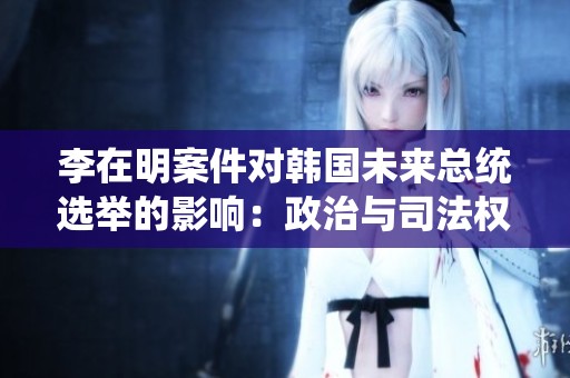 李在明案件对韩国未来总统选举的影响：政治与司法权力博弈的深度解析