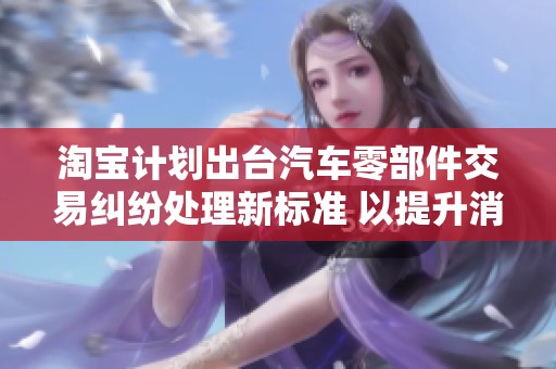 淘宝计划出台汽车零部件交易纠纷处理新标准 以提升消费者权益保护
