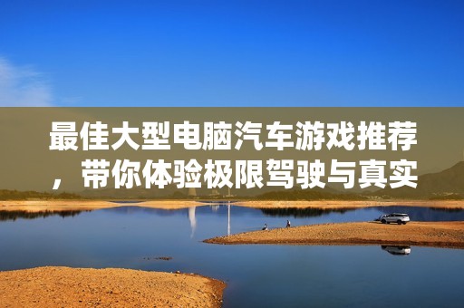 最佳大型电脑汽车游戏推荐，带你体验极限驾驶与真实模拟的完美结合