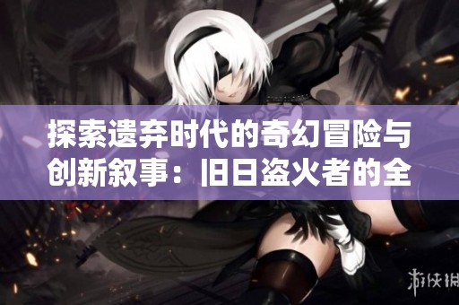 探索遗弃时代的奇幻冒险与创新叙事：旧日盗火者的全新旅程与生动演绎