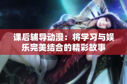 课后辅导动漫：将学习与娱乐完美结合的精彩故事
