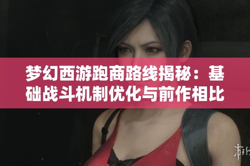 梦幻西游跑商路线揭秘：基础战斗机制优化与前作相比更为紧密的优势分析