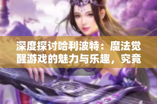 深度探讨哈利波特：魔法觉醒游戏的魅力与乐趣，究竟值得一试吗