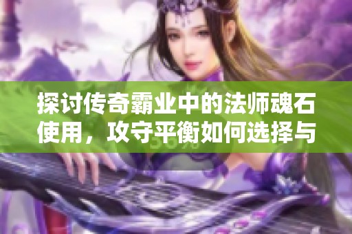 探讨传奇霸业中的法师魂石使用，攻守平衡如何选择与决策技巧分享
